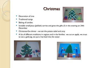 Christmas


Decoration of tree



Traditional songs



Baking of candies



Invisible small Jesus (Ježíšek) carries and gives the gifts (?) in the evening on 24th
December



Christmas-Eve dinner - we eat the potato salad and carp



A lot of different traditions in regions and in the families: we cut an apple, we trust
to see a gold pig, we put a hot lead into the water

 