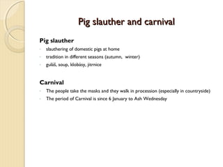 Pig slauther and carnival
Pig slauther
-

slauthering of domestic pigs at home

-

tradition in different seasons (autumn, winter)

-

guláš, soup, klobásy, jitrnice

Carnival
-

The people take the masks and they walk in procession (especially in countryside)

-

The period of Carnival is since 6 January to Ash Wednesday

 