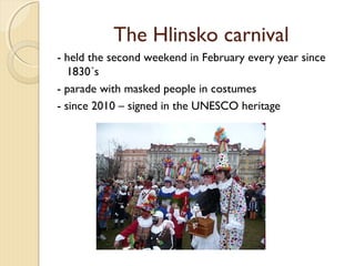 The Hlinsko carnival
- held the second weekend in February every year since
1830´s
- parade with masked people in costumes
- since 2010 – signed in the UNESCO heritage

 