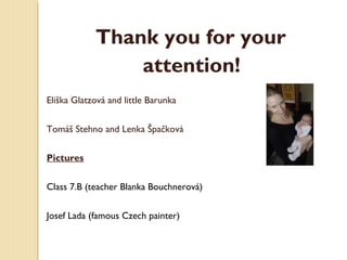 Thank you for your
attention!
Eliška Glatzová and little Barunka
Tomáš Stehno and Lenka Špačková
Pictures
Class 7.B (teacher Blanka Bouchnerová)
Josef Lada (famous Czech painter)

 