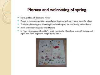 Morana and welcoming of spring


Slavic goddess of death and winter



People in the country make a straw figure, boys and girls carry away from the village



Tradition of burning and drowning Morana belongs to the last Sunday before Easter



ilness and winter disappear with Morena



In May, construction of „májka“ - single men in the village have to watch out day and
night, men from neighbour villages try to steal it

 