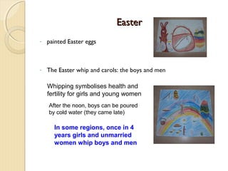 Easter
-

painted Easter eggs

-

The Easter whip and carols: the boys and men
Whipping symbolises health and
fertility for girls and young women
After the noon, boys can be poured
by cold water (they came late)

In some regions, once in 4
years girls and unmarried
women whip boys and men

 