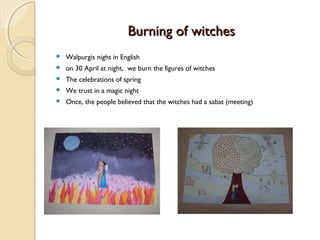 Burning of witches


Walpurgis night in English



on 30 April at night, we burn the figures of witches



The celebrations of spring



We trust in a magic night



Once, the people believed that the witches had a sabat (meeting)

 