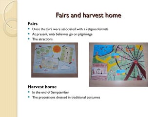 Fairs and harvest home
Fairs
Once the fairs were associated with a religion festivals
 At present, only believres go on pilgrimage
 The atractions


Harvest home
In the end of Semptember
 The processions dressed in traditional costumes


 
