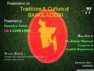 Presentation on
Traditions& Cultureof
BANGLADESH
Presented by
Sumaiya Islam
ID:152081002
Sbmitted to
Ms.Zakia Shurovi
Lecturar of
English Department
Co urse Details …
Course TiTle-english CommuniCaTive skill-ii
Course Code-eCs122
Submission Date…
16/08/2016
 