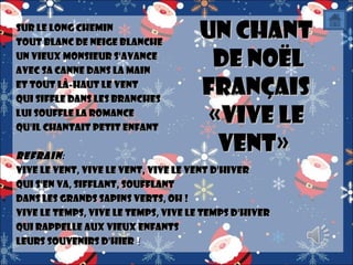 Sur le long chemin
Tout blanc de neige blanche
Un vieux monsieur s'avance
Avec sa canne dans la main
Et tout là-haut le vent
Qui siffle dans les branches
Lui souffle la romance
qu'il chantait petit enfant

Un Chant
de Noël
Français
«Vive le
Vent»

Refrain :
Vive le vent, vive le vent, vive le vent d'hiver
Qui s'en va, sifflant, soufflant
Dans les grands sapins verts, Oh !
Vive le temps, vive le temps, vive le temps d'hiver
Qui rappelle aux vieux enfants
Leurs souvenirs d'hier !

 
