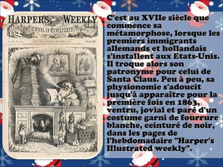 C'est au XVIIe siècle que
commence sa
métamorphose, lorsque les
premiers immigrants
allemands et hollandais
s'installent aux Etats-Unis.
Il troque alors son
patronyme pour celui de
Santa Claus. Peu à peu, sa
physionomie s'adoucit
jusqu'à apparaître pour la
première fois en 1863,
ventru, jovial et paré d'un
costume garni de fourrure
blanche, ceinturé de noir,
dans les pages de
l'hebdomadaire "Harper's
Illustrated weekly".

 