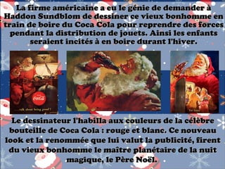 La firme américaine a eu le génie de demander à
Haddon Sundblom de dessiner ce vieux bonhomme en
train de boire du Coca Cola pour reprendre des forces
pendant la distribution de jouets. Ainsi les enfants
seraient incités à en boire durant l'hiver.

Le dessinateur l'habilla aux couleurs de la célèbre
bouteille de Coca Cola : rouge et blanc. Ce nouveau
look et la renommée que lui valut la publicité, firent
du vieux bonhomme le maître planétaire de la nuit
magique, le Père Noël.

 
