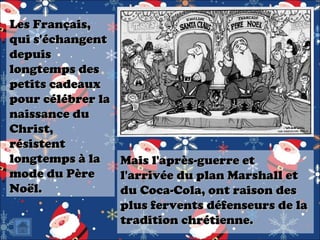 Les Français,
qui s'échangent
depuis
longtemps des
petits cadeaux
pour célébrer la
naissance du
Christ,
résistent
longtemps à la
mode du Père
Noël.

Mais l'après-guerre et
l'arrivée du plan Marshall et
du Coca-Cola, ont raison des
plus fervents défenseurs de la
tradition chrétienne.

 