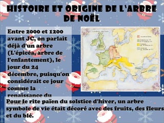 Histoire et origine de l‘arbre
de Noël

Entre 2000 et 1200
avant JC, on parlait
déjà d'un arbre
(L'épicéa, arbre de
l'enfantement), le
jour du 24
décembre, puisqu'on
considérait ce jour
comme la
renaissance du
Pour le rite païen du solstice d'hiver, un arbre
soleil.
symbole de vie était décoré avec des fruits, des fleurs
et du blé.

 