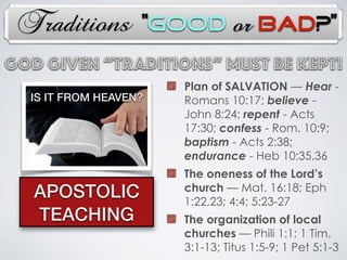 Traditions
IS IT FROM HEAVEN?
APOSTOLIC
TEACHING
Plan of SALVATION — Hear -
Romans 10:17; believe -
John 8:24; repent - Acts
17:30; confess - Rom. 10:9;
baptism - Acts 2:38;
endurance - Heb 10:35,36
The oneness of the Lord’s
church — Mat. 16:18; Eph
1:22,23; 4:4; 5:23-27
The organization of local
churches — Phili 1:1; 1 Tim.
3:1-13; Titus 1:5-9; 1 Pet 5:1-3
God Given “TRADITIONs” Must Be Kept!
“Good or Bad?”
 