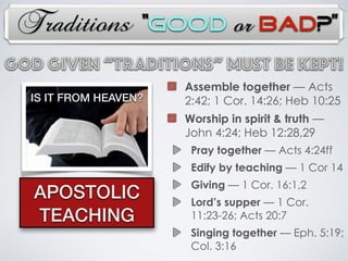 Traditions
IS IT FROM HEAVEN?
APOSTOLIC
TEACHING
Assemble together — Acts
2:42; 1 Cor. 14:26; Heb 10:25
Worship in spirit & truth —
John 4:24; Heb 12:28,29
Pray together — Acts 4:24ff
Edify by teaching — 1 Cor 14
Giving — 1 Cor. 16:1,2
Lord’s supper — 1 Cor.
11:23-26; Acts 20:7
Singing together — Eph. 5:19;
Col. 3:16
God Given “TRADITIONs” Must Be Kept!
“Good or Bad?”
 