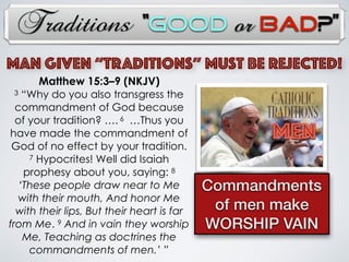 Traditions
MAN Given “TRADITIONs” Must Be Rejected!
MEN
Commandments
of men make
WORSHIP VAIN
Matthew 15:3–9 (NKJV)
3 “Why do you also transgress the
commandment of God because
of your tradition? …. 6 …Thus you
have made the commandment of
God of no effect by your tradition.
7 Hypocrites! Well did Isaiah
prophesy about you, saying: 8
‘These people draw near to Me
with their mouth, And honor Me
with their lips, But their heart is far
from Me. 9 And in vain they worship
Me, Teaching as doctrines the
commandments of men.’ ”
“Good or Bad?”
 