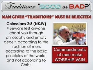 Traditions
MAN Given “TRADITIONs” Must Be Rejected!
MEN
Commandments
of men make
WORSHIP VAIN
Colossians 2:8 (NKJV)
8 Beware lest anyone
cheat you through
philosophy and empty
deceit, according to the
tradition of men,
according to the basic
principles of the world,
and not according to
Christ.
“Good or Bad?”
 