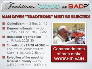 Traditions
Catholicism — 2 The. 2:1-12
Denominationalism — John
17:20,21; 1 Cor. 1:10-13; etc
Unbiblical organization — 3
Jn 9; Acts 20:29,30
Salvation by FAITH ALONE —
Eph. 2:8,9; James 2:14-26;
Mark 16:16; Acts 2:38; etc.
Rejection of the need for
Biblical authority — Col.
3:17; 2 Jn 9; Rom 10:17; etc.
MAN Given “TRADITIONs” Must Be Rejected!
MEN
Commandments
of men make
WORSHIP VAIN
“Good or Bad?”
 