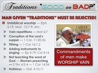 Traditions
Unbiblical worship — Eph
5:19; Mat. 15:7-9; etc.
Vain repetitions — Mat 6:7
Corruption of the Lord’s
supper — 1 Cor. 11:20-26
Tithing — 1 Cor 16:1,2
Adding instruments to
singing — Ep 5:19; Col 3:16
Not teaching the word of
God — Women preaching
— 2 Tim 4:2-4 — 1 Cor 14:34
Holidays — Gal. 4:10,11
MAN Given “TRADITIONs” Must Be Rejected!
MEN
Commandments
of men make
WORSHIP VAIN
“Good or Bad?”
 