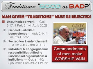 Traditions
Unauthorized work — Col.
3:17; 1 Pet. 5:1-4; Acts 20:28
General, unlimited
benevolence — Acts 2:44; 1
Tim. 5:3-11; etc.
Recreation & entertainment
— 2 Tim 3:4; 2 John 2:15-17
Individual & congregational
responsibilities shifted to
unscriptural organizations &
institutions — Gal. 6:1-10;
Eph. 3:10; 1 Tim 3:15; 1 Pt 5:2
MAN Given “TRADITIONs” Must Be Rejected!
MEN
Commandments
of men make
WORSHIP VAIN
“Good or Bad?”
 