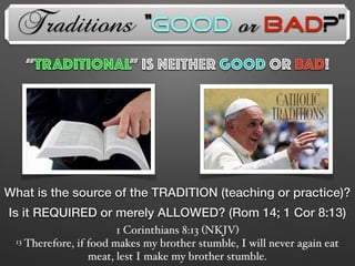 Traditions
“TRADITIONAL” is neither GOOD OR BAD!
What is the source of the TRADITION (teaching or practice)?
Is it REQUIRED or merely ALLOWED? (Rom 14; 1 Cor 8:13)
1 Corinthians 8:13 (NKJV)
13 Therefore, if food makes my brother stumble, I will never again eat
meat, lest I make my brother stumble.
“Good or Bad?”
 