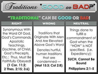 Traditions
Things done to
fulfill a
commandment of
God when the
“HOW” is NOT
specified. (i.e.
Expediency);
SUCH, Cannot Be
Bound
Philippians 2:1-5
Synonymous With
the Word Of God,
God’s Commands,
Apostolic
Teachings,
Doctrine, of Christ,
God’s Precepts,
Etc.; Thus, Must Be
Faithfully Obeyed!
(1 Cor. 11:2;
2 Thes. 2:15; 3:6)
Traditions that
Originate With Men
And Are Elevated
Above God’s Word
Denotes hurtful,
human traditions
that are
condemned —
(Mat 15:3; Col 2:8).
RIGHT WRONG NEUTRAL
“TRADITIONAL” Can Be GOOD OR BAD!
“Good or Bad?”
 