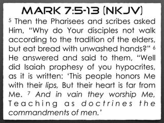 Mark 7:5–13 (NKJV)
5 Then the Pharisees and scribes asked
Him, “Why do Your disciples not walk
according to the tradition of the elders,
but eat bread with unwashed hands?” 6
He answered and said to them, “Well
did Isaiah prophesy of you hypocrites,
as it is written: ‘This people honors Me
with their lips, But their heart is far from
Me. 7 And in vain they worship Me,
T e a c h i n g a s d o c t r i n e s t h e
commandments of men.’
 