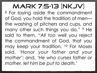 Mark 7:5–13 (NKJV)
8 For laying aside the commandment
of God, you hold the tradition of men—
the washing of pitchers and cups, and
many other such things you do.” 9 He
said to them, “All too well you reject
the commandment of God, that you
may keep your tradition. 10 For Moses
said, ‘Honor your father and your
mother’; and, ‘He who curses father or
mother, let him be put to death.’
 