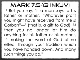 Mark 7:5–13 (NKJV)
11 But you say, ‘If a man says to his
father or mother, “Whatever profit
you might have received from me is
Corban”—’ (that is, a gift to God), 12
then you no longer let him do
anything for his father or his mother,
13 making the word of God of no
effect through your tradition which
you have handed down. And many
such things you do.”
 