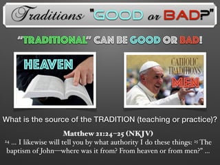 Traditions
What is the source of the TRADITION (teaching or practice)?
Matthew 21:24–25 (NKJV)
24 … I likewise will tell you by what authority I do these things: 25 The
baptism of John—where was it from? From heaven or from men?” …
HEAVEN
MEN
“TRADITIONAL” Can Be GOOD OR BAD!
“Good or Bad?”
 