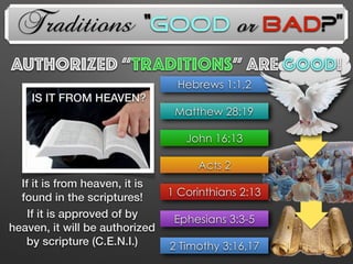 Traditions
AUTHorized “TRADITIONs” Are GOOD!
John 16:13
Hebrews 1:1,2
Matthew 28:19
Acts 2
1 Corinthians 2:13
Ephesians 3:3-5
2 Timothy 3:16,17
If it is from heaven, it is
found in the scriptures!
If it is approved of by
heaven, it will be authorized
by scripture (C.E.N.I.)
IS IT FROM HEAVEN?
“Good or Bad?”
 
