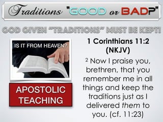 Traditions
God Given “TRADITIONs” Must Be Kept!
1 Corinthians 11:2
(NKJV)
2 Now I praise you,
brethren, that you
remember me in all
things and keep the
traditions just as I
delivered them to
you. (cf. 11:23)
APOSTOLIC
TEACHING
IS IT FROM HEAVEN?
“Good or Bad?”
 