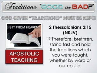 Traditions
2 Thessalonians 2:15
(NKJV)
15 Therefore, brethren,
stand fast and hold
the traditions which
you were taught,
whether by word or
our epistle.
APOSTOLIC
TEACHING
God Given “TRADITIONs” Must Be Kept!
IS IT FROM HEAVEN?
“Good or Bad?”
 