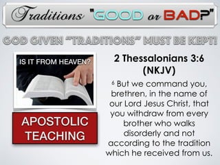 Traditions
2 Thessalonians 3:6
(NKJV)
6 But we command you,
brethren, in the name of
our Lord Jesus Christ, that
you withdraw from every
brother who walks
disorderly and not
according to the tradition
which he received from us.
APOSTOLIC
TEACHING
God Given “TRADITIONs” Must Be Kept!
IS IT FROM HEAVEN?
“Good or Bad?”
 
