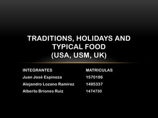 TRADITIONS, HOLIDAYS AND
        TYPICAL FOOD
       (USA, USM, UK)
INTEGRANTES                MATRICULAS
Juan José Espinoza         1570186
Alejandro Lozano Ramírez   1485337
Alberto Briones Ruiz       1474730
 