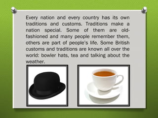 Every nation and every country has its own 
traditions and customs. Traditions make a 
nation special. Some of them are old-fashioned 
and many people remember them, 
others are part of people’s life. Some British 
customs and traditions are known all over the 
world: bowler hats, tea and talking about the 
weather. 
 