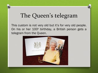 The Queen’s telegram 
This custom is not very old but it’s for very old people. 
On his or her 100th birthday, a British person gets a 
telegram from the Queen. 
 