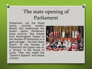 The state opening of 
Parliament 
Parliament, not the Royal 
family, controls modern 
Britain. But traditionally the 
Queen opens Parliament 
every autumn. She travels 
from Buckingham Palace to 
the Houses of Parliament in a 
gold carriage – the Irish State 
Coach. At the Houses of 
Parliament the Queen sits on 
a “throne” in the House of 
Lords. Then she reads the 
“Queen’s Speech” and wears 
a crown. 
 