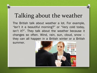 Talking about the weather 
The British talk about weather a lot. For example, 
“Isn’t it a beautiful morning?” or “Very cold today, 
isn’t it?”. They talk about the weather because it 
changes so often. Wind, rain, sun, cloud, snow – 
they can all happen in a British winter or a British 
summer. 
 