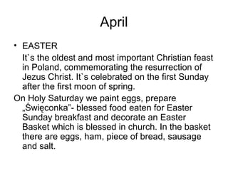 April
• EASTER
It`s the oldest and most important Christian feast
in Poland, commemorating the resurrection of
Jezus Christ. It`s celebrated on the first Sunday
after the first moon of spring.
On Holy Saturday we paint eggs, prepare
„Święconka”- blessed food eaten for Easter
Sunday breakfast and decorate an Easter
Basket which is blessed in church. In the basket
there are eggs, ham, piece of bread, sausage
and salt.
 