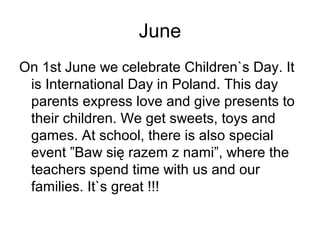 June
On 1st June we celebrate Children`s Day. It
is International Day in Poland. This day
parents express love and give presents to
their children. We get sweets, toys and
games. At school, there is also special
event ”Baw się razem z nami”, where the
teachers spend time with us and our
families. It`s great !!!
 