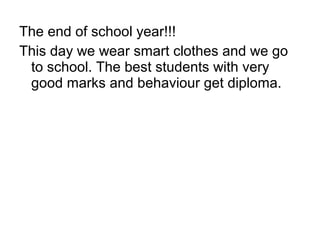 The end of school year!!!
This day we wear smart clothes and we go
to school. The best students with very
good marks and behaviour get diploma.
 