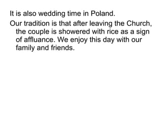 It is also wedding time in Poland.
Our tradition is that after leaving the Church,
the couple is showered with rice as a sign
of affluance. We enjoy this day with our
family and friends.
 