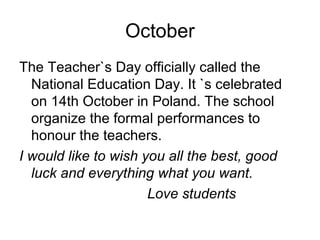 October
The Teacher`s Day officially called the
National Education Day. It `s celebrated
on 14th October in Poland. The school
organize the formal performances to
honour the teachers.
I would like to wish you all the best, good
luck and everything what you want.
Love students
 