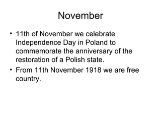 November
• 11th of November we celebrate
Independence Day in Poland to
commemorate the anniversary of the
restoration of a Polish state.
• From 11th November 1918 we are free
country.
 