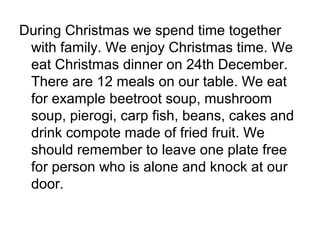 During Christmas we spend time together
with family. We enjoy Christmas time. We
eat Christmas dinner on 24th December.
There are 12 meals on our table. We eat
for example beetroot soup, mushroom
soup, pierogi, carp fish, beans, cakes and
drink compote made of fried fruit. We
should remember to leave one plate free
for person who is alone and knock at our
door.
 