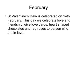 February
• St.Valentine`s Day- is celebrated on 14th
February. This day we celebrate love and
friendship, give love cards, heart shaped
chocolates and red roses to person who
are in love.
 