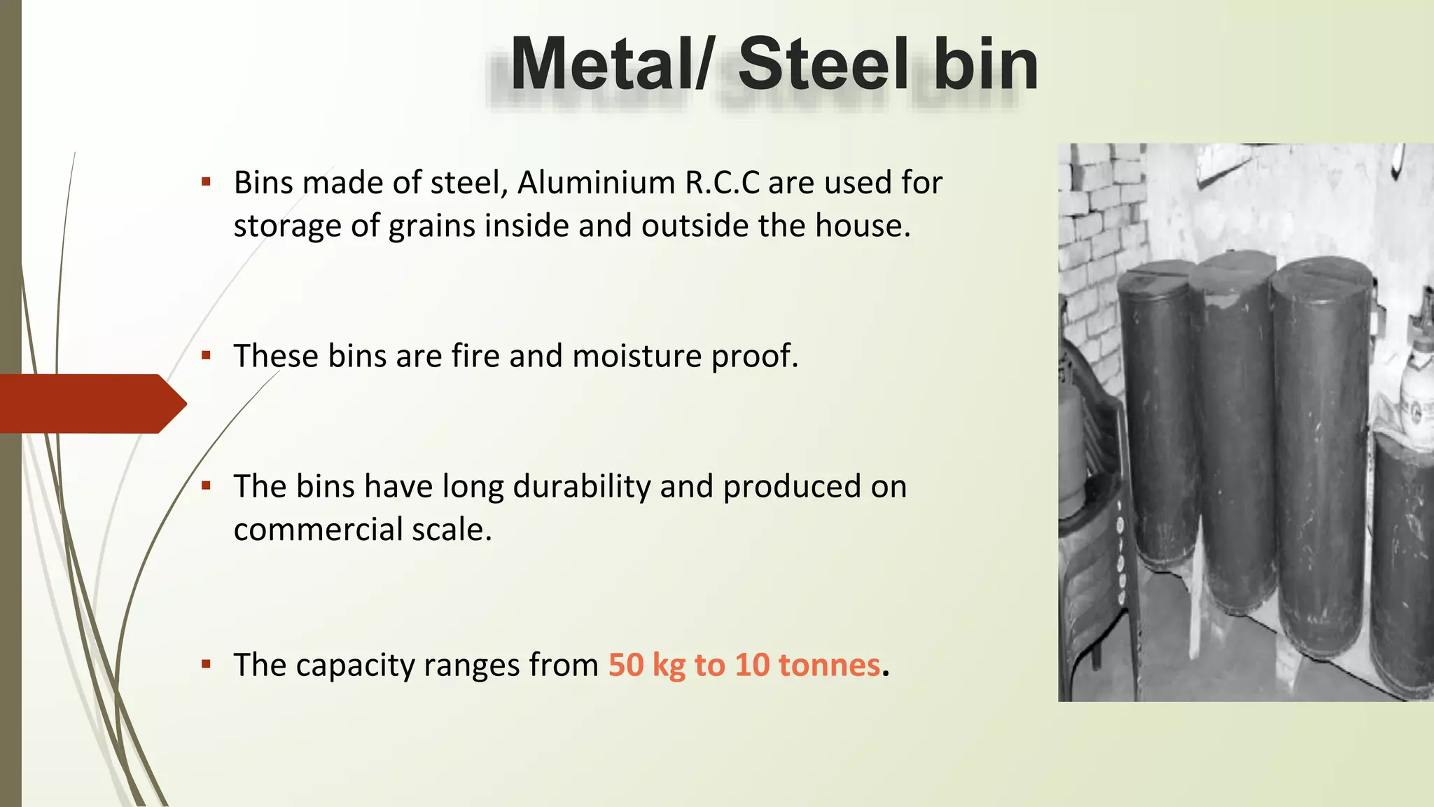 Metal/ Steel bin
▪ Bins made of steel, Aluminium R.C.C are used for
storage of grains inside and outside the house.
▪ These bins are fire and moisture proof.
▪ The bins have long durability and produced on
commercial scale.
▪ The capacity ranges from 50 kg to 10 tonnes.
 