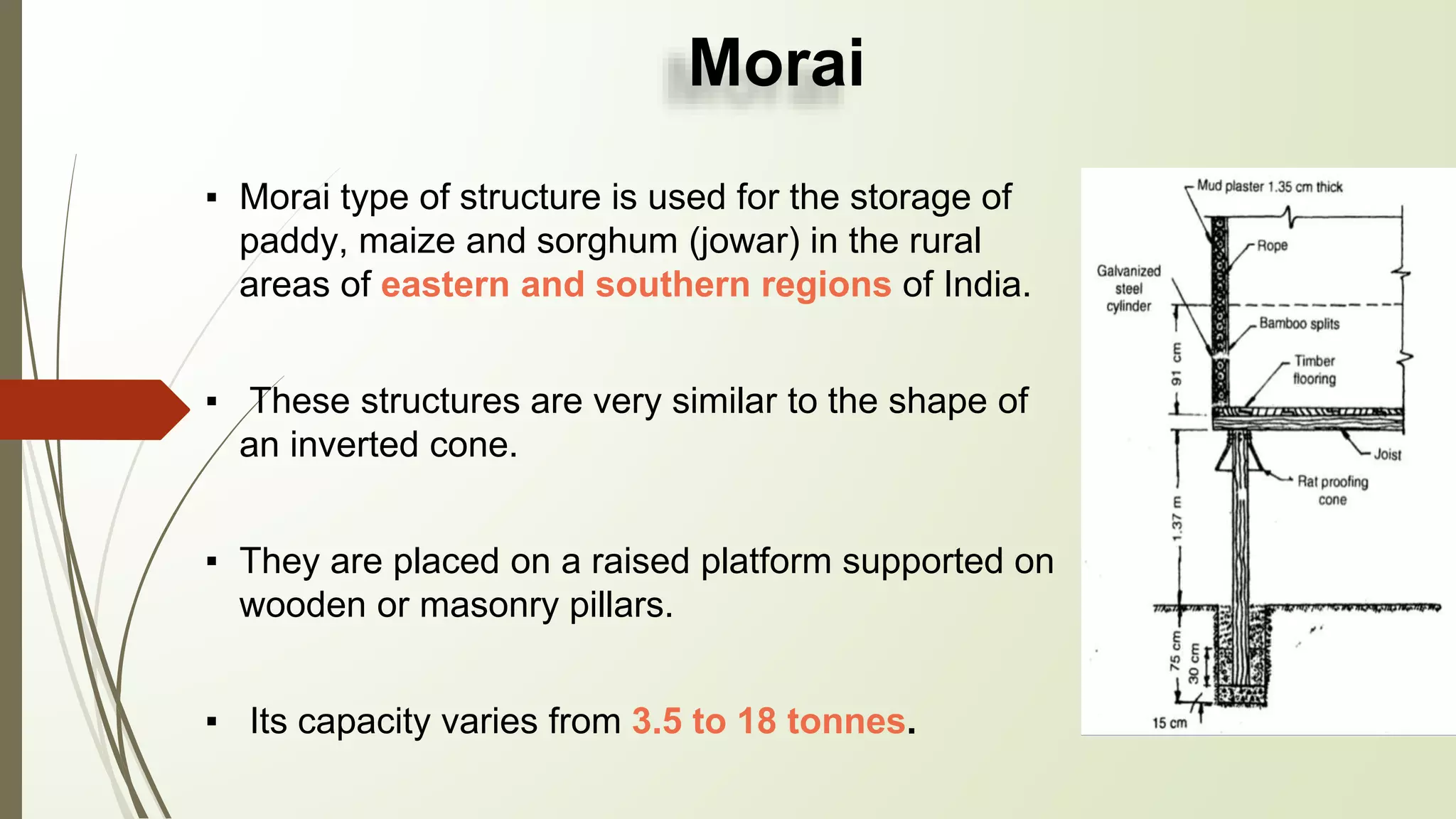 Morai
▪ Morai type of structure is used for the storage of
paddy, maize and sorghum (jowar) in the rural
areas of eastern and southern regions of India.
▪ These structures are very similar to the shape of
an inverted cone.
▪ They are placed on a raised platform supported on
wooden or masonry pillars.
▪ Its capacity varies from 3.5 to 18 tonnes.
 