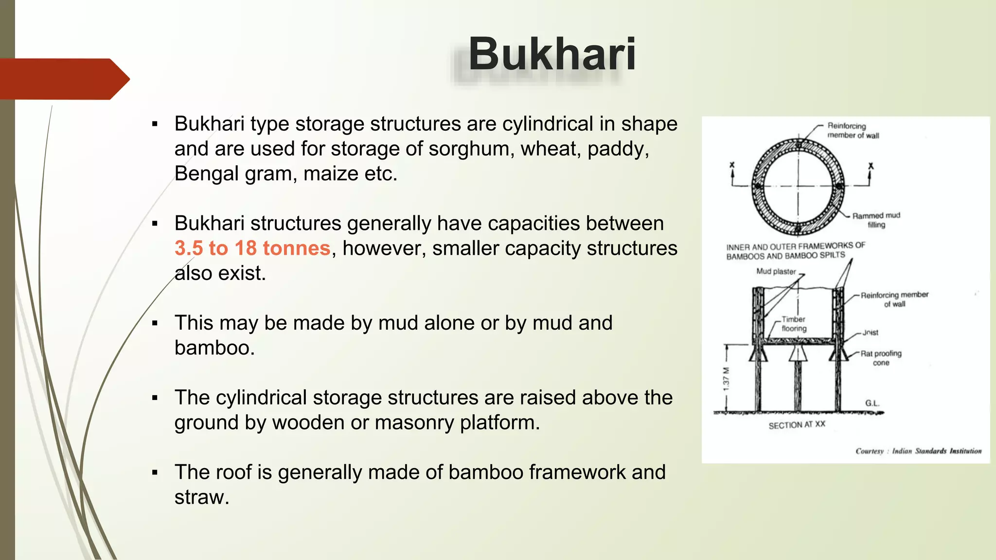 Bukhari
▪ Bukhari type storage structures are cylindrical in shape
and are used for storage of sorghum, wheat, paddy,
Bengal gram, maize etc.
▪ Bukhari structures generally have capacities between
3.5 to 18 tonnes, however, smaller capacity structures
also exist.
▪ This may be made by mud alone or by mud and
bamboo.
▪ The cylindrical storage structures are raised above the
ground by wooden or masonry platform.
▪ The roof is generally made of bamboo framework and
straw.
 