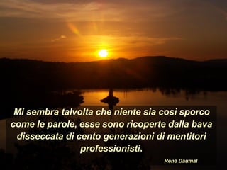 Mi sembra talvolta che niente sia così sporco
come le parole, esse sono ricoperte dalla bava
disseccata di cento generazioni di mentitori
professionisti.
Renè Daumal
 