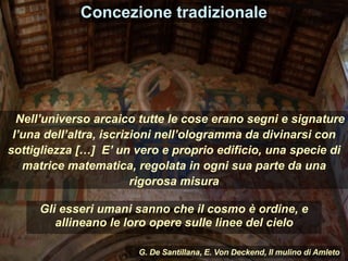 Gli esseri umani sanno che il cosmo è ordine, e
allineano le loro opere sulle linee del cielo
Concezione tradizionale
Nell’universo arcaico tutte le cose erano segni e signature
l’una dell’altra, iscrizioni nell’ologramma da divinarsi con
sottigliezza […] E’ un vero e proprio edificio, una specie di
matrice matematica, regolata in ogni sua parte da una
rigorosa misura
G. De Santillana, E. Von Deckend, Il mulino di Amleto
 