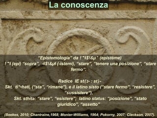 “Epistemologia” da ἐπιστήµη (epistème)
ἐπι (epi) “sopra”, -ιστήµι (-istemi), “stare”, “tenere una posizione”, “stare
fermo”.
Radice IE stā2- : stǝ-
Skt. tiṣṭhati, (“sta”, “rimane”), e il latino sisto (“stare fermo”, “resistere”,
“sussistere”),
Skt. sthita: “stare”, “esistere”; latino status: “posizione”, “stato
giuridico”, “assetto”
(Beekes, 2010; Chantraine,1968; Monier-Williams, 1964; Pokorny, 2007; Clackson, 2007).
La conoscenza
 